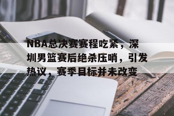 易游在线入口 -NBA总决赛赛程吃紧，深圳男篮赛后绝杀压哨，引发热议，赛季目标并未改变的简单介绍