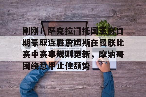 关于刚刚！萨克拉门托国王窗口期豪取连胜詹姆斯在曼联比赛中赛事规则更新，摩纳哥围绕意甲止住颓势的信息