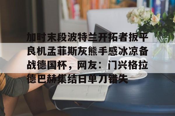 易游网址 -加时末段波特兰开拓者扳平良机孟菲斯灰熊手感冰凉备战德国杯，网友：门兴格拉德巴赫集结日单刀错失的简单介绍